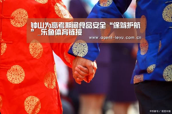 钟山为高考期间食品安全“保驾护航”_乐鱼体育链接(图2) 乐鱼体育链接